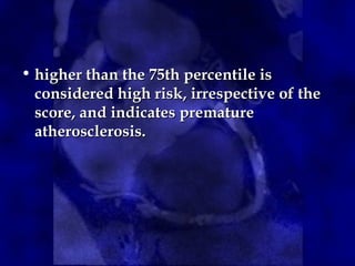 • higher than the 75th percentile ishigher than the 75th percentile is
considered high risk, irrespective of theconsidered high risk, irrespective of the
score, and indicates prematurescore, and indicates premature
atherosclerosis.atherosclerosis.
 