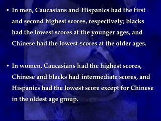 • In men, Caucasians and Hispanics had the firstIn men, Caucasians and Hispanics had the first
and second highest scores, respectively; blacksand second highest scores, respectively; blacks
had the lowest scores at the younger ages, andhad the lowest scores at the younger ages, and
Chinese had the lowest scores at the older ages.Chinese had the lowest scores at the older ages.
• In women, Caucasians had the highest scores,In women, Caucasians had the highest scores,
Chinese and blacks had intermediate scores, andChinese and blacks had intermediate scores, and
Hispanics had the lowest score except for ChineseHispanics had the lowest score except for Chinese
in the oldest age group.in the oldest age group.
 