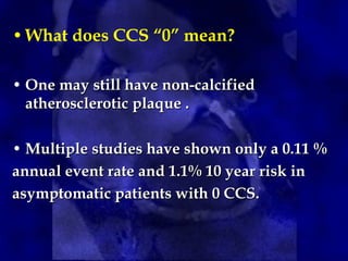 •What does CCS “0” mean?
• One may still have non-calcifiedOne may still have non-calcified
atherosclerotic plaque .atherosclerotic plaque .
• Multiple studies have shown only a 0.11 %Multiple studies have shown only a 0.11 %
annual event rate and 1.1% 10 year risk inannual event rate and 1.1% 10 year risk in
asymptomatic patients with 0 CCS.asymptomatic patients with 0 CCS.
 
