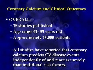 Coronary Calcium and Clinical OutcomesCoronary Calcium and Clinical Outcomes
• OVERALL:OVERALL:
– 15 studies published15 studies published
– Age range 41- 85 years oldAge range 41- 85 years old
– Approximately 15,000 patientsApproximately 15,000 patients
– All studies have reported that coronaryAll studies have reported that coronary
calcium predicts CV disease eventscalcium predicts CV disease events
independently of and more accuratelyindependently of and more accurately
than traditional risk factors.than traditional risk factors.
 