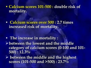 • Calcium scores 101-500 :Calcium scores 101-500 : double risk ofdouble risk of
mortality.mortality.
• Calcium scores over 500 :Calcium scores over 500 : 2.7 times2.7 times
increased risk of mortality.increased risk of mortality.
• The increase in mortality :The increase in mortality :
between the lowest and the middlebetween the lowest and the middle
category of calcium scores (0-100 and 101-category of calcium scores (0-100 and 101-
500) : 12.3%500) : 12.3%
 between the middle and the highestbetween the middle and the highest
scores (101-500 and >500) : 23.7%scores (101-500 and >500) : 23.7%
 