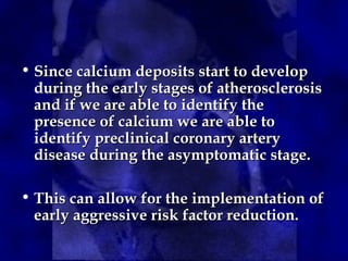 • Since calcium deposits start to developSince calcium deposits start to develop
during the early stages of atherosclerosisduring the early stages of atherosclerosis
and if we are able to identify theand if we are able to identify the
presence of calcium we are able topresence of calcium we are able to
identify preclinical coronary arteryidentify preclinical coronary artery
disease during the asymptomatic stage.disease during the asymptomatic stage.
• This can allow for the implementation ofThis can allow for the implementation of
early aggressive risk factor reduction.early aggressive risk factor reduction.
 