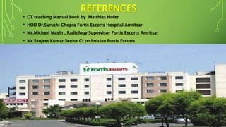 REFERENCES
• CT teaching Manual Book by Matthias Hofer
• HOD Dr.Suruchi Chopra Fortis Escorts Hospital Amritsar
• Mr.Michael Masih , Radiology Supervisor Fortis Escorts Amritsar
• Mr.Sanjeet Kumar Senior Ct technician Fortis Escorts.
 