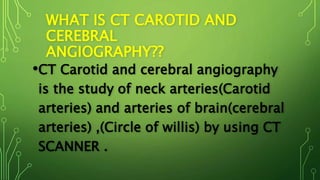WHAT IS CT CAROTID AND
CEREBRAL
ANGIOGRAPHY??
•CT Carotid and cerebral angiography
is the study of neck arteries(Carotid
arteries) and arteries of brain(cerebral
arteries) ,(Circle of willis) by using CT
SCANNER .
 