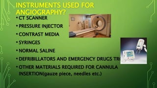 INSTRUMENTS USED FOR
ANGIOGRAPHY?
• CT SCANNER
• PRESSURE INJECTOR
• CONTRAST MEDIA
• SYRINGES
• NORMAL SALINE
• DEFRIBILLATORS AND EMERGENCY DRUGS TROLLEY
• OTHER MATERIALS REQUIRED FOR CANNULA
INSERTION(gauze piece, needles etc.)
 