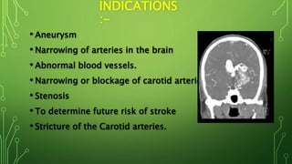 INDICATIONS
:-
• Aneurysm
• Narrowing of arteries in the brain
• Abnormal blood vessels.
• Narrowing or blockage of carotid arteries.
• Stenosis
• To determine future risk of stroke
• Stricture of the Carotid arteries.
 