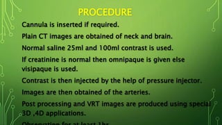 PROCEDURE
Cannula is inserted if required.
Plain CT images are obtained of neck and brain.
Normal saline 25ml and 100ml contrast is used.
If creatinine is normal then omnipaque is given else
visipaque is used.
Contrast is then injected by the help of pressure injector.
Images are then obtained of the arteries.
Post processing and VRT images are produced using special
3D ,4D applications.
 