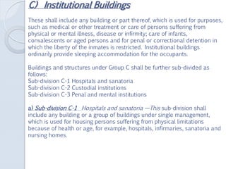 C) Institutional Buildings
These shall include any building or part thereof, which is used for purposes,
such as medical or other treatment or care of persons suffering from
physical or mental illness, disease or infirmity; care of infants,
convalescents or aged persons and for penal or correctional detention in
which the liberty of the inmates is restricted. Institutional buildings
ordinarily provide sleeping accommodation for the occupants.
Buildings and structures under Group C shall be further sub-divided as
follows:
Sub-division C-1 Hospitals and sanatoria
Sub-division C-2 Custodial institutions
Sub-division C-3 Penal and mental institutions
a) Sub-division C-1 Hospitals and sanatoria —This sub-division shall
include any building or a group of buildings under single management,
which is used for housing persons suffering from physical limitations
because of health or age, for example, hospitals, infirmaries, sanatoria and
nursing homes.
 
