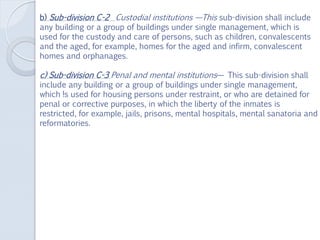 b) Sub-division C-2 Custodial institutions —This sub-division shall include
any building or a group of buildings under single management, which is
used for the custody and care of persons, such as children, convalescents
and the aged, for example, homes for the aged and infirm, convalescent
homes and orphanages.
c) Sub-division C-3 Penal and mental institutions— This sub-division shall
include any building or a group of buildings under single management,
which !s used for housing persons under restraint, or who are detained for
penal or corrective purposes, in which the liberty of the inmates is
restricted, for example, jails, prisons, mental hospitals, mental sanatoria and
reformatories.
 