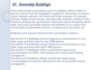 D) Assembly Buildings
These shall include any building or part of a building, where number of
persons not less than 50 congregate or gather for amusement, recreation,
social, religious, patriotic, civil, travel and similar purposes, for example,
theatres, motion picture houses, assembly halls, auditoria, exhibition halls,
museums, skating rinks, gymnasiums, restaurants, places of worship, dance
halls, club rooms, passenger stations and terminals of air, surface and
marine public transportation services, recreation piers and stadia, etc.
Buildings under Group D shall be further sub-divided as follows:
Sub-division D-1 Buildings having a theatrical or motion picture or any
other stage and fixed seats for over 1000 persons
Sub-division D-2 Buildings having a theatrical or motion picture or any
other stage and fixed seats upto 1 000 persons
Sub-division D-3 Buildings without a permanent stage having
accommodation for 300 or more persons but no permanent seating
arrangement.
Sub-division D-4 Buildings without a permanent stage having
accommodation for less than 300 persons with no permanent seating
arrangement.
 