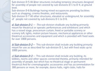 Sub-division D-5 All &her structures including temprory structures designed
for assembly of people not covered by sub-divisions D-1 to D-4, at ground
level.
Sub-division D-6 Buildings having mixed occupancies providing facilities
such as shopping, cinema theatres, and restaurants.
Sub-division D-7 All other structures, elevated or underground, for assembly
of people not covered by sub-divisions D-1 to D-6.
a) Sub-division D-1 — This sub-division shalllude any building primarily
meant for theatrical or operatic performances and exhibitions and which
has a raised stage, proscenium curtain, freed or portable scenery or
scenery loft, lights, motion picture houses, mechanical appliances or other
theatrical accessories and equipment and which is provided with fixed seats
for over 1000 persons.
b) Sub-division D-2 — This sub-division shall include any building primarily
meant for use as described for sub-division D-1, but with fixed seats up to
1000 persons.
c) Sub-division D-3 — This sub-division shall include any building, its
lobbies, rooms and other spaces connected thereto, primarily intended for
assembly of people, but which has no theatrical stage or permanent
theatrical And for cinematographic accessories and has accommodation for
300 persons or more, for example, dance halls, night clubs, halls for
 