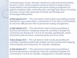 incidental picture shows, dramatic, theatrical or educational presentation,
lectures or other similar purposes having no theatrical stage except a
raised platform and used without permanent seating arrangement art
galleries exhibition halls, community halls, marriage halls, places of worship,
museums, lecture halls, passenger terminals and Heritage and
Archeological Monuments.
d) Sub-division D-4 — This sub-division shall include any buiIding primarily
intended for use as described in sub-division D-3, but with accommodation
for less than 300 persons with no permanent seating arrangements.
e) Sub-division D-5 — This sub-division shall include any building or
structure permanent or temporary meant for assembly of people not
covered by sub-divisions D-1 to D-4, for example, grandstands, stadia,
amusement park structures, reviewing stands and circus tents.
f) Sub-division D-6 — This sub-division shall include any building for
assembly of people provided with multiple services/facilities like shopping,
cinema theatres and restaurants, for example, multiplexes.
e) Sub-division D-7 — This sub-division shall include any building or
structure permanent or temporary meant for assembly of people not
covered by D-1 to D-6, for example, underground or elevated railways.
 