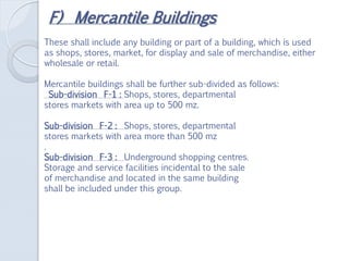 F) Mercantile Buildings
These shall include any building or part of a building, which is used
as shops, stores, market, for display and sale of merchandise, either
wholesale or retail.
Mercantile buildings shall be further sub-divided as follows:
Sub-division F-1 : Shops, stores, departmental
stores markets with area up to 500 mz.
Sub-division F-2 : Shops, stores, departmental
stores markets with area more than 500 mz
.
Sub-division F-3 : Underground shopping centres.
Storage and service facilities incidental to the sale
of merchandise and located in the same building
shall be included under this group.
 