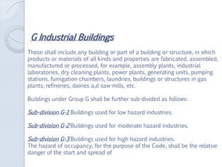G Industrial Buildings
These shall include any building or part of a building or structure, in which
products or materials of all kinds and properties are fabricated, assembled,
manufactured or processed, for example, assembly plants, industrial
laboratories, dry cleaning plants, power plants, generating units, pumping
stations, fumigation chambers, laundries, buildings or structures in gas
plants, refineries, dairies a,d saw-mills, etc.
Buildings under Group G shall be further sub-divided as follows:
Sub-division G-1 Buildings used for low hazard industries.
Sub-division G-2 Buildings used for moderate hazard industries.
Sub-division G-3 Buildings used for high hazard industries.
The hazard of occupancy, for the purpose of the Code, shall be the relative
danger of the start and spread of
 