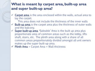 What is meant by carpet area, built-up area
and super built-up area?
 Carpet area is the area enclosed within the walls, actual area to
lay the carpet.
This area does not include the thickness of the inner walls
 Built-up area is the carpet area plus the thickness of outer walls
and the balcony.
 Super built-up area ‘Saleable’ Area is the built up area plus
proportionate area of common areas such as the lobby, lifts
shaft, stairs, etc. The plinth area along with a share of all
common areas proportionately divided amongst all unit owners
makes up the super built-up area.
 Plinth Area = Carpet Area + Wall thickness
 