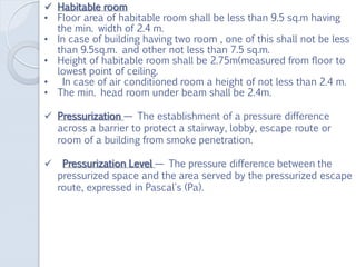  Habitable room
• Floor area of habitable room shall be less than 9.5 sq.m having
the min. width of 2.4 m.
• In case of building having two room , one of this shall not be less
than 9.5sq.m. and other not less than 7.5 sq.m.
• Height of habitable room shall be 2.75m(measured from floor to
lowest point of ceiling.
• In case of air conditioned room a height of not less than 2.4 m.
• The min. head room under beam shall be 2.4m.
 Pressurization — The establishment of a pressure difference
across a barrier to protect a stairway, lobby, escape route or
room of a building from smoke penetration.
 Pressurization Level — The pressure difference between the
pressurized space and the area served by the pressurized escape
route, expressed in Pascal's (Pa).
 