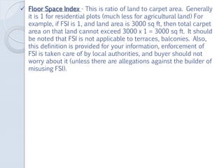  Floor Space Index - This is ratio of land to carpet area. Generally
it is 1 for residential plots (much less for agricultural land) For
example, if FSI is 1, and land area is 3000 sq ft, then total carpet
area on that land cannot exceed 3000 x 1 = 3000 sq ft. It should
be noted that FSI is not applicable to terraces, balconies. Also,
this definition is provided for your information, enforcement of
FSI is taken care of by local authorities, and buyer should not
worry about it (unless there are allegations against the builder of
misusing FSI).
 