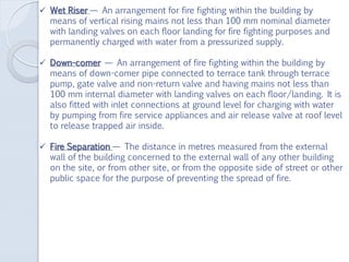  Wet Riser — An arrangement for fire fighting within the building by
means of vertical rising mains not less than 100 mm nominal diameter
with landing valves on each floor landing for fire fighting purposes and
permanently charged with water from a pressurized supply.
 Down-comer — An arrangement of fire fighting within the building by
means of down-comer pipe connected to terrace tank through terrace
pump, gate valve and non-return valve and having mains not less than
100 mm internal diameter with landing valves on each floor/landing. It is
also fitted with inlet connections at ground level for charging with water
by pumping from fire service appliances and air release valve at roof level
to release trapped air inside.
 Fire Separation — The distance in metres measured from the external
wall of the building concerned to the external wall of any other building
on the site, or from other site, or from the opposite side of street or other
public space for the purpose of preventing the spread of fire.
 