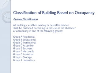 Classification of Building Based on Occupancy
General Classification
All buildings, whether existing or hereafter erected
shall be classified according to the use or the character
of occupancy in one of the following groups:
Group A Residential
Group B Educational
Group C Institutional
Group D Assembly
Group E Business
Group F Mercantile
Group G Industrial
Group H Storage
Group J Hazardous
 