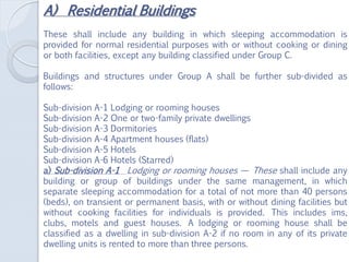 A) Residential Buildings
These shall include any building in which sleeping accommodation is
provided for normal residential purposes with or without cooking or dining
or both facilities, except any building classified under Group C.
Buildings and structures under Group A shall be further sub-divided as
follows:
Sub-division A-1 Lodging or rooming houses
Sub-division A-2 One or two-family private dwellings
Sub-division A-3 Dormitories
Sub-division A-4 Apartment houses (flats)
Sub-division A-5 Hotels
Sub-division A-6 Hotels (Starred)
a) Sub-division A-1 Lodging or rooming houses — These shall include any
building or group of buildings under the same management, in which
separate sleeping accommodation for a total of not more than 40 persons
(beds), on transient or permanent basis, with or without dining facilities but
without cooking facilities for individuals is provided. This includes ims,
clubs, motels and guest houses. A lodging or rooming house shall be
classified as a dwelling in sub-division A-2 if no room in any of its private
dwelling units is rented to more than three persons.
 