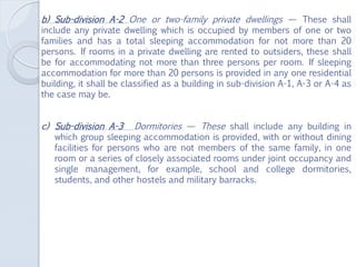 b) Sub-division A-2 One or two-family private dwellings — These shall
include any private dwelling which is occupied by members of one or two
families and has a total sleeping accommodation for not more than 20
persons. If rooms in a private dwelling are rented to outsiders, these shall
be for accommodating not more than three persons per room. If sleeping
accommodation for more than 20 persons is provided in any one residential
building, it shall be classified as a building in sub-division A-1, A-3 or A-4 as
the case may be.
c) Sub-division A-3 Dormitories — These shall include any building in
which group sleeping accommodation is provided, with or without dining
facilities for persons who are not members of the same family, in one
room or a series of closely associated rooms under joint occupancy and
single management, for example, school and college dormitories,
students, and other hostels and military barracks.
 