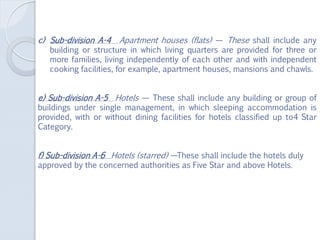 c) Sub-division A-4 Apartment houses (flats) — These shall include any
building or structure in which living quarters are provided for three or
more families, living independently of each other and with independent
cooking facilities, for example, apartment houses, mansions and chawls.
e) Sub-division A-5 Hotels — These shall include any building or group of
buildings under single management, in which sleeping accommodation is
provided, with or without dining facilities for hotels classified up to4 Star
Category.
f) Sub-division A-6 Hotels (starred) —These shall include the hotels duly
approved by the concerned authorities as Five Star and above Hotels.
 