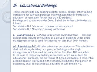 B) Educational Buildings
These shall include any building used for school, college, other training
institutions for day-care purposes involving assembly for instruction,
education or recreation for not less than 20 students.
Buildings and structures under Group B shall be further sub-divided as
follows:
Sub-division B-1 Schools up to senior secondary level
Sub-division B-2 All others/training institutions
a) Sub-division B-1 Schools up to senior secondary level — This sub-
division shall include any building or a group of buildings under single
management which is used for students not less than 20 in number.
b) Sub-division B-2 All others/training institutions — This sub-division
shall include any building or a group of buildings under single
management which is used for students not less than 100 in number.
In the case of temporary buildings/structures which are utilized for
educational purposes, the provisions of 3.2.5.3 shall apply. If residential
accommodation is provided in the schools/institutions, that portion of
occupancy shall be classified as a building in sub-division A-3.
 