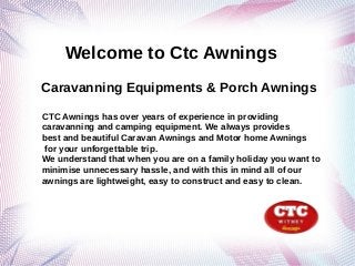 Welcome to Ctc Awnings
Caravanning Equipments & Porch Awnings

CTC Awnings has over years of experience in providing
caravanning and camping equipment. We always provides
best and beautiful Caravan Awnings and Motor home Awnings
for your unforgettable trip.
We understand that when you are on a family holiday you want to
minimise unnecessary hassle, and with this in mind all of our
awnings are lightweight, easy to construct and easy to clean.
 