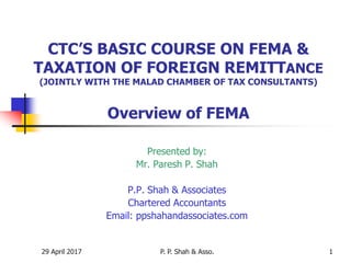 29 April 2017 P. P. Shah & Asso. 1
CTC’S BASIC COURSE ON FEMA &
TAXATION OF FOREIGN REMITTANCE
(JOINTLY WITH THE MALAD CHAMBER OF TAX CONSULTANTS)
Overview of FEMA
Presented by:
Mr. Paresh P. Shah
P.P. Shah & Associates
Chartered Accountants
Email: ppshahandassociates.com
 