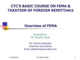 31 Aug 2017 P. P. Shah & Asso. 1
CTC’S BASIC COURSE ON FEMA &
TAXATION OF FOREIGN REMITTANCE
Overview of FEMA
Presented by:
Mr. Paresh P. Shah
P.P. Shah & Associates
Chartered Accountants
Email: ppshahandassociates.com
 