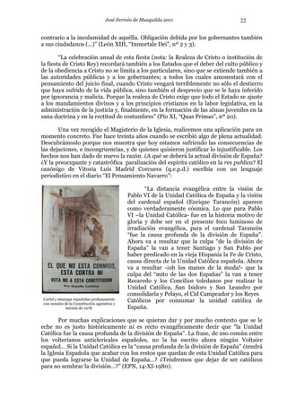 José Fermín de Musquilda 2011                        22

contrario a la incolumidad de aquélla. Obligación debida por los gobernantes también
a sus ciudadanos (…)” (León XIII, “Inmortale Dei”, nº 2 y 3).

        “La celebración anual de esta fiesta (nota: la Realeza de Cristo o institución de
la fiesta de Cristo Rey) recordará también a los Estados que el deber del culto público y
de la obediencia a Cristo no se limita a los particulares, sino que se extiende también a
las autoridades públicas y a los gobernantes; a todos los cuales amonestará con el
pensamiento del juicio final, cuando Cristo vengará terriblemente no sólo el destierro
que haya sufrido de la vida pública, sino también el desprecio que se le haya inferido
por ignorancia y malicia. Porque la realeza de Cristo exige que todo el Estado se ajuste
a los mandamientos divinos y a los principios cristianos en la labor legislativa, en la
administración de la justicia y, finalmente, en la formación de las almas juveniles en la
sana doctrina y en la rectitud de costumbres” (Pío XI, “Quas Primas”, nº 20).

       Una vez recogido el Magisterio de la Iglesia, realicemos una aplicación para un
momento concreto. Fue hace treinta años cuando se escribió algo de plena actualidad.
Descubrámoslo porque nos muestra que hoy estamos sufriendo las consecuencias de
las dejaciones, e incongruencias, y de quienes quisieron justificar lo injustificable. Los
hechos nos han dado de nuevo la razón. ¿A qué se deberá la actual división de España?
¿Y la preocupante y catastrófica paralización del espíritu católico en la res publica? El
canónigo de Vitoria Luís Madrid Corcuera (q.e.p.d.) escribía con un lenguaje
periodístico en el diario “El Pensamiento Navarro”:

                                                    “La distancia evangélica entre la visión de
                                             Pablo VI de la Unidad Católica de España y la visión
                                             del cardenal español (Enrique Tarancón) aparece
                                             como verdaderamente cósmica. Lo que para Pablo
                                             VI –la Unidad Católica- fue en la historia motivo de
                                             gloria y debe ser en el presente foco luminoso de
                                             irradiación evangélica, para el cardenal Tarancón
                                             “fue la causa profunda de la división de España”.
                                             Ahora va a resultar que la culpa “de la división de
                                             España” la van a tener Santiago y San Pablo por
                                             haber predicado en la vieja Hispania la Fe de Cristo,
                                             causa directa de la Unidad Católica española. Ahora
                                             va a resultar -¡oh los manes de la moda!- que la
                                             culpa del “mito de las dos Españas” la van a tener
                                             Recaredo y los Concilios toledanos por realizar la
                                             Unidad Católica, San Isidoro y San Leandro por
                                             consolidarla y Pelayo, el Cid Campeador y los Reyes
Cartel y estampa repartidas profusamente     Católicos por consumar la unidad católica de
con ocasión de la Constitución agnóstica y
             laicista de 1978.               España.

       Por muchas explicaciones que se quieran dar y por mucho contexto que se le
eche no es justo históricamente ni es recto evangélicamente decir que “la Unidad
Católica fue la causa profunda de la división de España”. La frase, de uso común entre
los volterianos anticlericales españoles, no la ha escrito ahora ningún Voltaire
español… Si la Unidad Católica es la “causa profunda de la división de España” ¿tendrá
la Iglesia Española que acabar con los restos que quedan de esta Unidad Católica para
que pueda lograrse la Unidad de España…? ¿Tendremos que dejar de ser católicos
para no sembrar la división…?” (EPN, 14-XI-1980).
 