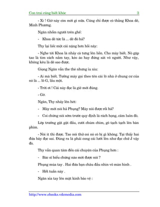 Con trai cuäng biïët khoác 3
http://www.ebooks.vdcmedia.com
- Xò ! Giúâ naây coân múái gò nûäa. Cuäng chó àûúåc coá thùçng Khoa dï,
Minh Phûúng.
Ngên nhöím ngûúâi trïn ghïë:
- Khoa dï tûác laâ ... dï àoá haã?
Thy laåi liïëc möåt caái nùång hún höìi naäy:
- Nghe túái Khoa laâ nhaãy caâ tûng lïn liïìn. Cho maây biïët. Noá gùåp
tao laâ tòm caách nùæm tay, keáo aáo hay àûáng saát vö ngûúâi. Nhû vêåy,
khöng kïu laâ dï sao àûúåc.
Gioång Ngên vêîn the theá nhûng óu xòu:
- Ai maâ biïët. Tûúãng maây goåi theo tïn caái lö nhaâ úã chung cû cuãa
noá laâ ... lö G, lêìu möåt.
- Trúâi úi ! Caái naây àoåc laâ giï múái àuáng.
- Gúâ.
Ngên, Thy nhaãy lïn heát:
- Maây múái noái haã Phuång? Maây noái àûúåc röìi haã?
- Coi chûâng noái súám trûúác quy àõnh laâ raách hoång, cêm luön àoá.
Lúáp trûúãng gêåt gêåt àêìu, cûúâi chuám chñm, goä taåch taåch lïn baân
phñm.
- Noái ñt thò àûúåc. Tao noái thûã coi noá coá bõ gò khöng. Taåi thêëy hai
àûáa bêy àoåc sai. Àuáng ra laâ phaãi cong caái lûúäi lïn nhû àoåc chûä J vêåy
àoá.
Thy vêîn quan têm àïën caái chuyïån cuãa Phuång hún :
- Baác sô biïíu chûâng naâo múái àûúåc noái ?
Phuång muáa tay . Hai àûáa baån chêu àêìu nhòn vö maân hònh .
- Hïët tuêìn naây .
Ngên xóa tay lïn mùåt kñnh baão vïå :
 