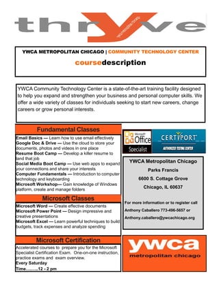 YWCA METROPOLITAN CHICAGO | COMMUNITY TECHNOLOGY CENTER
coursedescription
YWCA Community Technology Center is a state-of-the-art training facility designed
to help you expand and strengthen your business and personal computer skills. We
offer a wide variety of classes for individuals seeking to start new careers, change
careers or grow personal interests.
Fundamental Classes
Email Basics — Learn how to use email effectively
Google Doc & Drive — Use the cloud to store your
documents, photos and videos in one place
Resume Boot Camp — Develop a killer resume to
land that job
Social Media Boot Camp — Use web apps to expand
your connections and share your interests
Computer Fundamentals — Introduction to computer
technology and keyboarding
Microsoft Workshop— Gain knowledge of Windows
platform, create and manage folders
Microsoft Classes
Microsoft Word — Create effective documents
Microsoft Power Point — Design impressive and
creative presentations
Microsoft Excel — Learn powerful techniques to build
budgets, track expenses and analyze spending
Microsoft Certification
Accelerated courses to prepare you for the Microsoft
Specialist Certification Exam. One-on-one instruction,
practice exams and exam overview.
Every Saturday
Time….…..12 - 2 pm
YWCA Metropolitan Chicago
Parks Francis
6600 S. Cottage Grove
Chicago, IL 60637
For more information or to register call
Anthony Caballero 773-496-5657 or
Anthony.caballero@ywcachicago.org
 