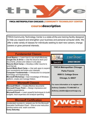 YWCA METROPOLITAN CHICAGO | COMMUNITY TECHNOLOGY CENTER
coursedescription 
YWCA Community Technology Center is a state-of-the-are training facility designed
to help you expand and strengthen your business and personal computer skills. We
offer a wide variety of classes for individuals seeking to start new careers, change
careers or grow personal interests.
Fundamental Classes
Email Basics — Learn how to use email effectively
Google Doc & Drive — Use the cloud to store your
documents, photos and videos in one place
Resume Boot Camp — Develop a killer resume to
land that job
Social Media Boot Camp — Use web apps to expand
your connections and share your interests
Computer Fundamentals — Introduction to computer
technology and keyboarding
Microsoft Workshop— Gain knowledge of Windows
platform, create and manage folders
Microsoft Classes
Microsoft Word — Create effective documents
Microsoft Power Point — Design impressive and
creative presentations
Microsoft Excel — Learn powerful techniques to build
budgets, track expenses and analyze spending
Microsoft Certification
Accelerated courses to prepare you for the Microsoft
Specialist Certification Exam. One-on-one instruction,
practice exams and exam overview.
Every Saturday
YWCA Metropolitan Chicago
Parks Francis
6600 S. Cottage Grove
Chicago, IL 60637
For more information or to register call
Anthony Caballero 773-496-5657 or
Anthony.caballero@ywcachicago.org
 