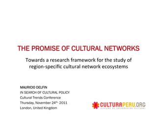 THE PROMISE OF CULTURAL NETWORKS
   Towards	
  a	
  research	
  framework	
  for	
  the	
  study	
  of	
  
    region-­‐speciﬁc	
  cultural	
  network	
  ecosystems	
  


MAURICIO DELFIN
IN SEARCH OF CULTURAL POLICY
Cultural Trends Conference
Thursday, November 24th, 2011
London, United Kingdom
 