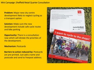 Problem: Major new city centre
development likely to neglect cycling as
a transport option
Solution: Make sure the new
development include safe cycle routes
and bike parking
Opportunity: There is a consultation
now which will dictate the priorities of
the development.
Mechanism: Postcards
Barriers to action reduced by: Postcards
are pre-printed. Just add a name and
postcode and send to freepost address.
Mini Campaign: Sheffield Retail Quarter Consultation
 