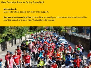 Mechanism 2:
Mass Ride where people can show their support.
Barriers to action reduced by: It takes little knowledge or commitment to stand up and be
counted as part of a mass ride. You just have to turn up!
Major Campaign: Space for Cycling, Spring 2015
 