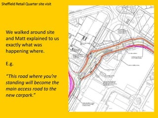 We walked around site
and Matt explained to us
exactly what was
happening where.
E.g.
“This road where you’re
standing will become the
main access road to the
new carpark.”
Sheffield Retail Quarter site visit
 