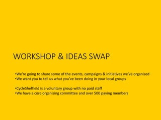 WORKSHOP & IDEAS SWAP
•We’re going to share some of the events, campaigns & initiatives we’ve organised
•We want you to tell us what you’ve been doing in your local groups
•CycleSheffield is a voluntary group with no paid staff
•We have a core organising committee and over 500 paying members
 