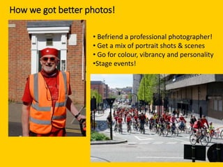 How we got better photos!
• Befriend a professional photographer!
• Get a mix of portrait shots & scenes
• Go for colour, vibrancy and personality
•Stage events!
 