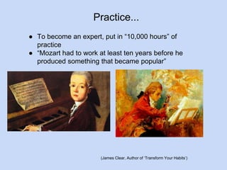 Practice... 
● To become an expert, put in “10,000 hours” of 
practice 
● “Mozart had to work at least ten years before he 
produced something that became popular” 
(James Clear, Author of ‘Transform Your Habits’) 
 