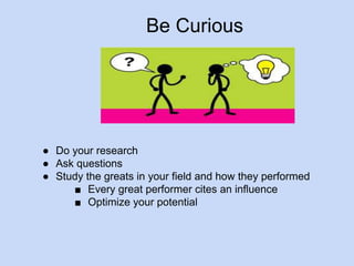 Be Curious 
● Do your research 
● Ask questions 
● Study the greats in your field and how they performed 
■ Every great performer cites an influence 
■ Optimize your potential 
 