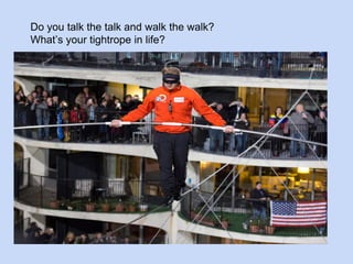 Do you talk the talk and walk the walk? 
What’s your tightrope in life? 
 