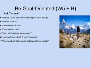 Be Goal-Oriented (W5 + H) 
● Ask Yourself 
“What do I want to do and what impact will it make?” 
“How will to do it?” 
“Why do I want to do it?” 
“Who can help me?” 
“When will I achieve these goals?” 
●3 months? 6 months? A year? 5 years? 
“Where do I want to be after achieving these goals?” 
 