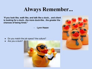 Always Remember... 
“If you look like, walk like, and talk like a duck... and client 
is looking for a duck...the more duck-like , the greater the 
chances of being hired.” 
- Lynn Hazan 
● Do you match the job specs? the culture? 
● Are you a duck? 
 