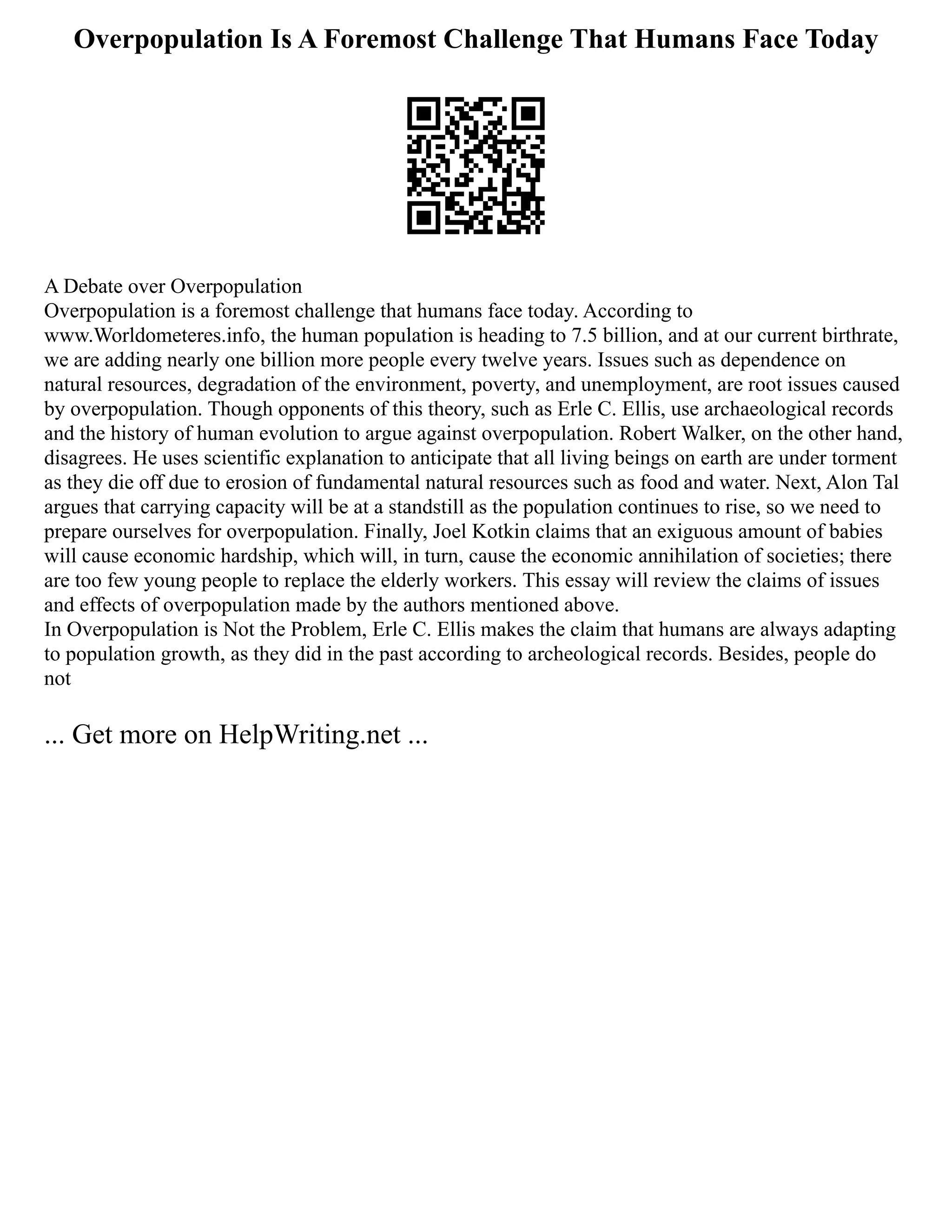 Overpopulation Is A Foremost Challenge That Humans Face Today
A Debate over Overpopulation
Overpopulation is a foremost challenge that humans face today. According to
www.Worldometeres.info, the human population is heading to 7.5 billion, and at our current birthrate,
we are adding nearly one billion more people every twelve years. Issues such as dependence on
natural resources, degradation of the environment, poverty, and unemployment, are root issues caused
by overpopulation. Though opponents of this theory, such as Erle C. Ellis, use archaeological records
and the history of human evolution to argue against overpopulation. Robert Walker, on the other hand,
disagrees. He uses scientific explanation to anticipate that all living beings on earth are under torment
as they die off due to erosion of fundamental natural resources such as food and water. Next, Alon Tal
argues that carrying capacity will be at a standstill as the population continues to rise, so we need to
prepare ourselves for overpopulation. Finally, Joel Kotkin claims that an exiguous amount of babies
will cause economic hardship, which will, in turn, cause the economic annihilation of societies; there
are too few young people to replace the elderly workers. This essay will review the claims of issues
and effects of overpopulation made by the authors mentioned above.
In Overpopulation is Not the Problem, Erle C. Ellis makes the claim that humans are always adapting
to population growth, as they did in the past according to archeological records. Besides, people do
not
... Get more on HelpWriting.net ...
 