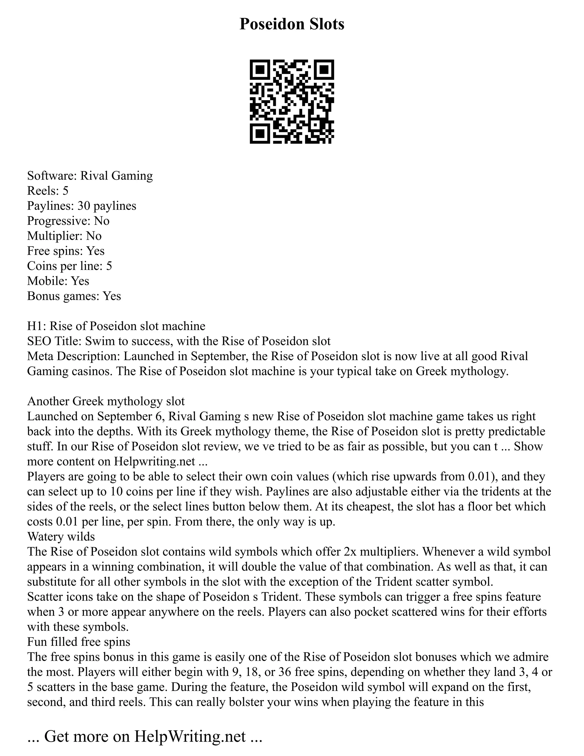 Poseidon Slots
Software: Rival Gaming
Reels: 5
Paylines: 30 paylines
Progressive: No
Multiplier: No
Free spins: Yes
Coins per line: 5
Mobile: Yes
Bonus games: Yes
H1: Rise of Poseidon slot machine
SEO Title: Swim to success, with the Rise of Poseidon slot
Meta Description: Launched in September, the Rise of Poseidon slot is now live at all good Rival
Gaming casinos. The Rise of Poseidon slot machine is your typical take on Greek mythology.
Another Greek mythology slot
Launched on September 6, Rival Gaming s new Rise of Poseidon slot machine game takes us right
back into the depths. With its Greek mythology theme, the Rise of Poseidon slot is pretty predictable
stuff. In our Rise of Poseidon slot review, we ve tried to be as fair as possible, but you can t ... Show
more content on Helpwriting.net ...
Players are going to be able to select their own coin values (which rise upwards from 0.01), and they
can select up to 10 coins per line if they wish. Paylines are also adjustable either via the tridents at the
sides of the reels, or the select lines button below them. At its cheapest, the slot has a floor bet which
costs 0.01 per line, per spin. From there, the only way is up.
Watery wilds
The Rise of Poseidon slot contains wild symbols which offer 2x multipliers. Whenever a wild symbol
appears in a winning combination, it will double the value of that combination. As well as that, it can
substitute for all other symbols in the slot with the exception of the Trident scatter symbol.
Scatter icons take on the shape of Poseidon s Trident. These symbols can trigger a free spins feature
when 3 or more appear anywhere on the reels. Players can also pocket scattered wins for their efforts
with these symbols.
Fun filled free spins
The free spins bonus in this game is easily one of the Rise of Poseidon slot bonuses which we admire
the most. Players will either begin with 9, 18, or 36 free spins, depending on whether they land 3, 4 or
5 scatters in the base game. During the feature, the Poseidon wild symbol will expand on the first,
second, and third reels. This can really bolster your wins when playing the feature in this
... Get more on HelpWriting.net ...
 