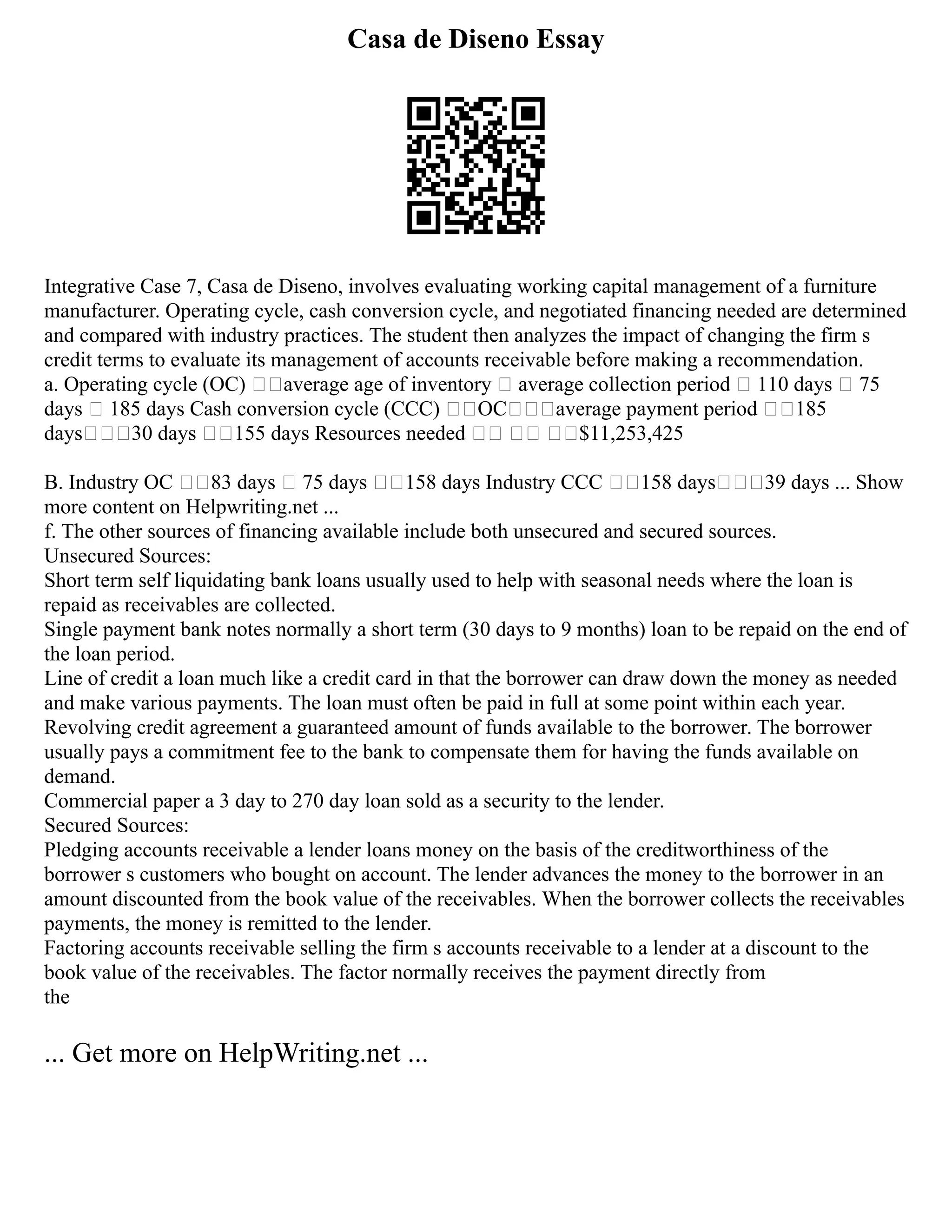 Casa de Diseno Essay
Integrative Case 7, Casa de Diseno, involves evaluating working capital management of a furniture
manufacturer. Operating cycle, cash conversion cycle, and negotiated financing needed are determined
and compared with industry practices. The student then analyzes the impact of changing the firm s
credit terms to evaluate its management of accounts receivable before making a recommendation.
a. Operating cycle (OC) average age of inventory  average collection period  110 days  75
days  185 days Cash conversion cycle (CCC) OCaverage payment period 185
days30 days 155 days Resources needed   $11,253,425
B. Industry OC 83 days  75 days 158 days Industry CCC 158 days39 days ... Show
more content on Helpwriting.net ...
f. The other sources of financing available include both unsecured and secured sources.
Unsecured Sources:
Short term self liquidating bank loans usually used to help with seasonal needs where the loan is
repaid as receivables are collected.
Single payment bank notes normally a short term (30 days to 9 months) loan to be repaid on the end of
the loan period.
Line of credit a loan much like a credit card in that the borrower can draw down the money as needed
and make various payments. The loan must often be paid in full at some point within each year.
Revolving credit agreement a guaranteed amount of funds available to the borrower. The borrower
usually pays a commitment fee to the bank to compensate them for having the funds available on
demand.
Commercial paper a 3 day to 270 day loan sold as a security to the lender.
Secured Sources:
Pledging accounts receivable a lender loans money on the basis of the creditworthiness of the
borrower s customers who bought on account. The lender advances the money to the borrower in an
amount discounted from the book value of the receivables. When the borrower collects the receivables
payments, the money is remitted to the lender.
Factoring accounts receivable selling the firm s accounts receivable to a lender at a discount to the
book value of the receivables. The factor normally receives the payment directly from
the
... Get more on HelpWriting.net ...
 