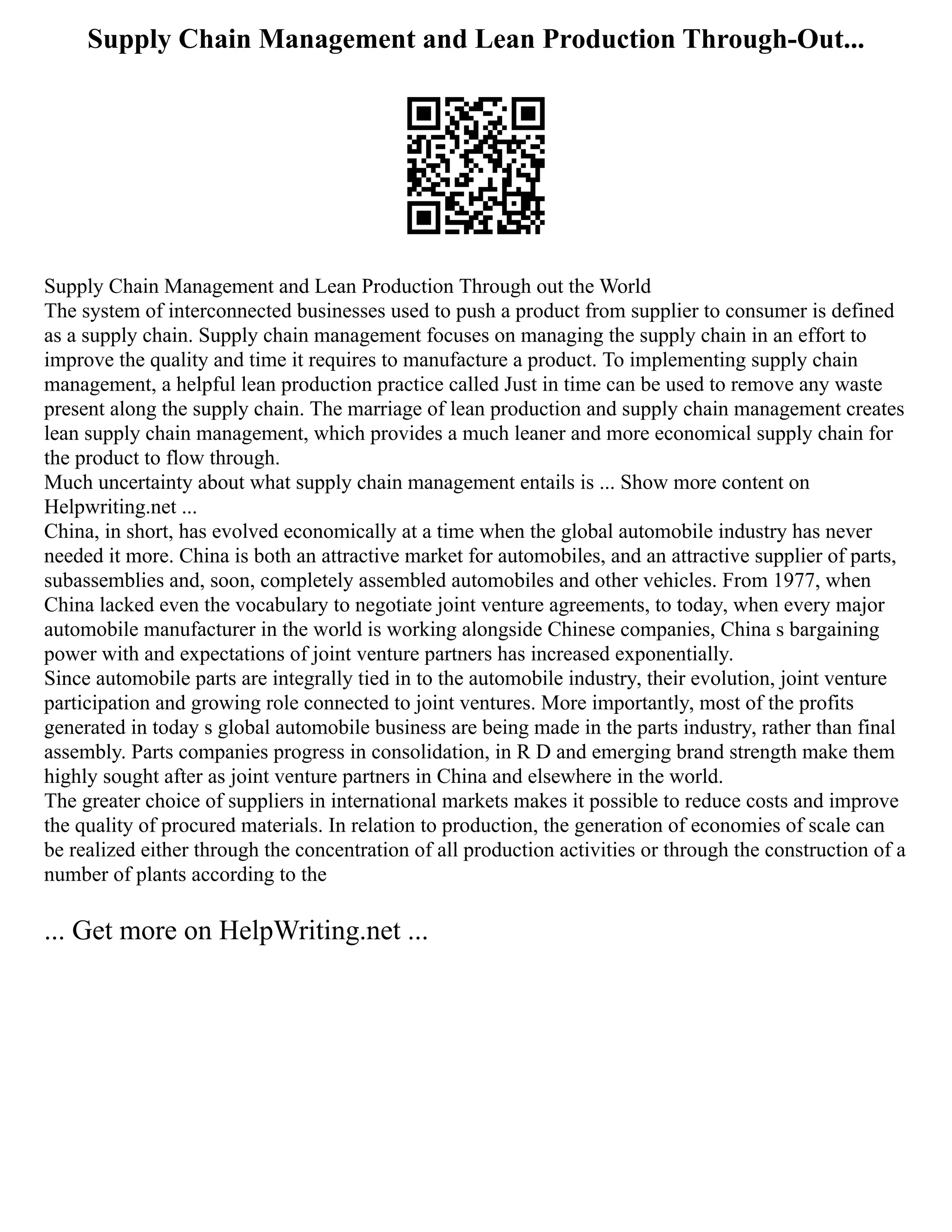 Supply Chain Management and Lean Production Through-Out...
Supply Chain Management and Lean Production Through out the World
The system of interconnected businesses used to push a product from supplier to consumer is defined
as a supply chain. Supply chain management focuses on managing the supply chain in an effort to
improve the quality and time it requires to manufacture a product. To implementing supply chain
management, a helpful lean production practice called Just in time can be used to remove any waste
present along the supply chain. The marriage of lean production and supply chain management creates
lean supply chain management, which provides a much leaner and more economical supply chain for
the product to flow through.
Much uncertainty about what supply chain management entails is ... Show more content on
Helpwriting.net ...
China, in short, has evolved economically at a time when the global automobile industry has never
needed it more. China is both an attractive market for automobiles, and an attractive supplier of parts,
subassemblies and, soon, completely assembled automobiles and other vehicles. From 1977, when
China lacked even the vocabulary to negotiate joint venture agreements, to today, when every major
automobile manufacturer in the world is working alongside Chinese companies, China s bargaining
power with and expectations of joint venture partners has increased exponentially.
Since automobile parts are integrally tied in to the automobile industry, their evolution, joint venture
participation and growing role connected to joint ventures. More importantly, most of the profits
generated in today s global automobile business are being made in the parts industry, rather than final
assembly. Parts companies progress in consolidation, in R D and emerging brand strength make them
highly sought after as joint venture partners in China and elsewhere in the world.
The greater choice of suppliers in international markets makes it possible to reduce costs and improve
the quality of procured materials. In relation to production, the generation of economies of scale can
be realized either through the concentration of all production activities or through the construction of a
number of plants according to the
... Get more on HelpWriting.net ...
 