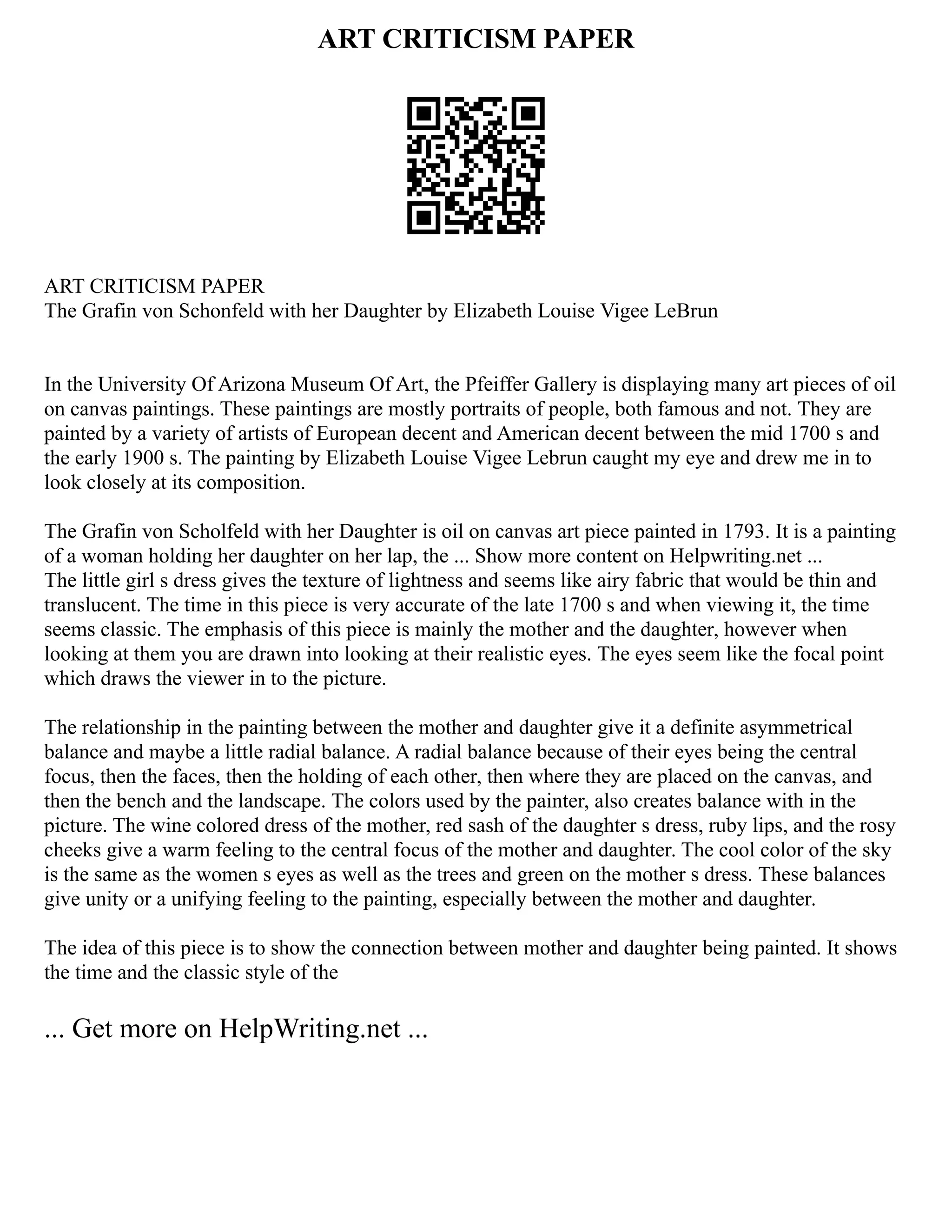 ART CRITICISM PAPER
ART CRITICISM PAPER
The Grafin von Schonfeld with her Daughter by Elizabeth Louise Vigee LeBrun
In the University Of Arizona Museum Of Art, the Pfeiffer Gallery is displaying many art pieces of oil
on canvas paintings. These paintings are mostly portraits of people, both famous and not. They are
painted by a variety of artists of European decent and American decent between the mid 1700 s and
the early 1900 s. The painting by Elizabeth Louise Vigee Lebrun caught my eye and drew me in to
look closely at its composition.
The Grafin von Scholfeld with her Daughter is oil on canvas art piece painted in 1793. It is a painting
of a woman holding her daughter on her lap, the ... Show more content on Helpwriting.net ...
The little girl s dress gives the texture of lightness and seems like airy fabric that would be thin and
translucent. The time in this piece is very accurate of the late 1700 s and when viewing it, the time
seems classic. The emphasis of this piece is mainly the mother and the daughter, however when
looking at them you are drawn into looking at their realistic eyes. The eyes seem like the focal point
which draws the viewer in to the picture.
The relationship in the painting between the mother and daughter give it a definite asymmetrical
balance and maybe a little radial balance. A radial balance because of their eyes being the central
focus, then the faces, then the holding of each other, then where they are placed on the canvas, and
then the bench and the landscape. The colors used by the painter, also creates balance with in the
picture. The wine colored dress of the mother, red sash of the daughter s dress, ruby lips, and the rosy
cheeks give a warm feeling to the central focus of the mother and daughter. The cool color of the sky
is the same as the women s eyes as well as the trees and green on the mother s dress. These balances
give unity or a unifying feeling to the painting, especially between the mother and daughter.
The idea of this piece is to show the connection between mother and daughter being painted. It shows
the time and the classic style of the
... Get more on HelpWriting.net ...
 